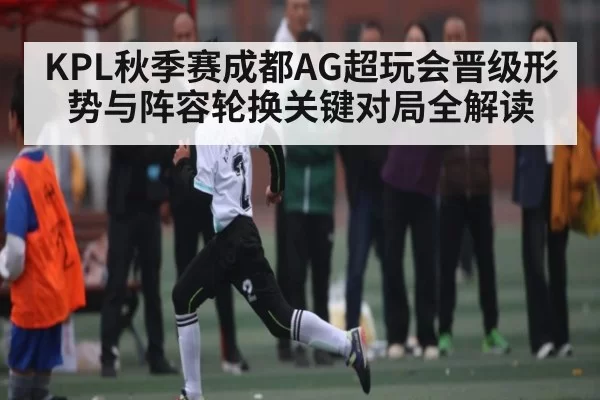 KPL秋季赛成都AG超玩会晋级形势与阵容轮换关键对局全解读（LOL）