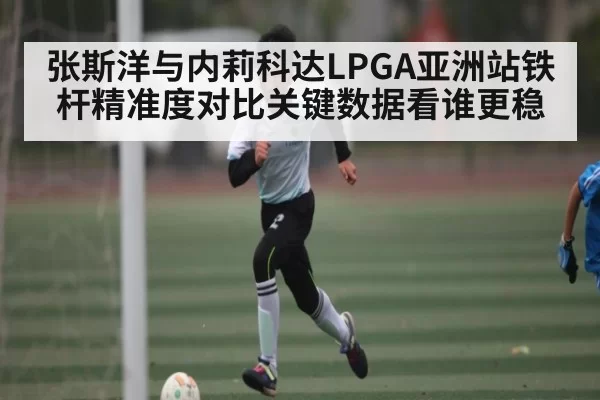 张斯洋与内莉科达LPGA亚洲站铁杆精准度对比关键数据看谁更稳（DOTA2）